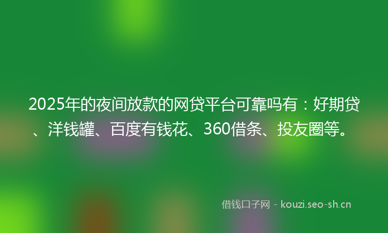 2025年的夜间放款的网贷平台可靠吗有：好期贷、洋钱罐、百度有钱花、360借条、投友圈等。