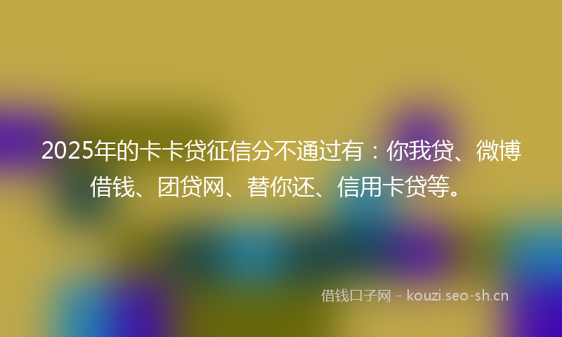 2025年的卡卡贷征信分不通过有：你我贷、微博借钱、团贷网、替你还、信用卡贷等。