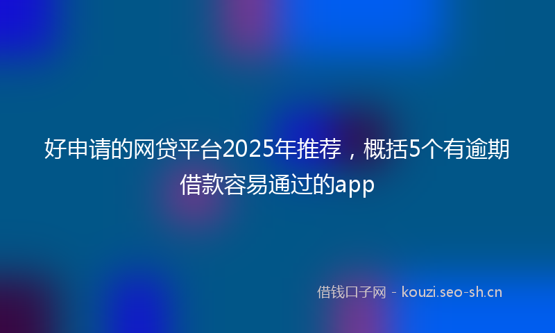 好申请的网贷平台2025年推荐，概括5个有逾期借款容易通过的app