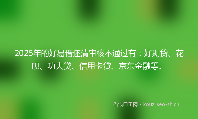 2025年的好易借还清审核不通过有：好期贷、花呗、功夫贷、信用卡贷、京东金融等。