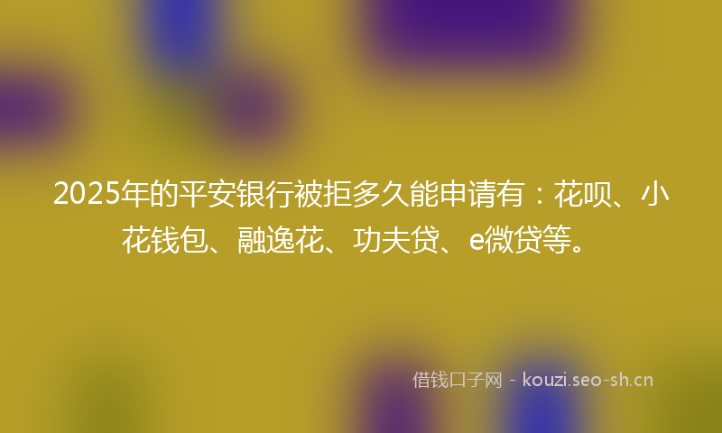 2025年的平安银行被拒多久能申请有：花呗、小花钱包、融逸花、功夫贷、e微贷等。