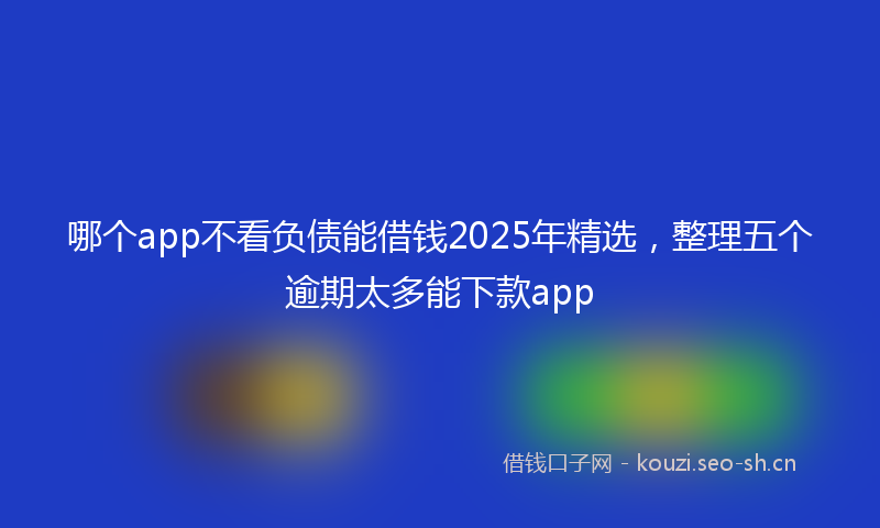 哪个app不看负债能借钱2025年精选，整理五个逾期太多能下款app