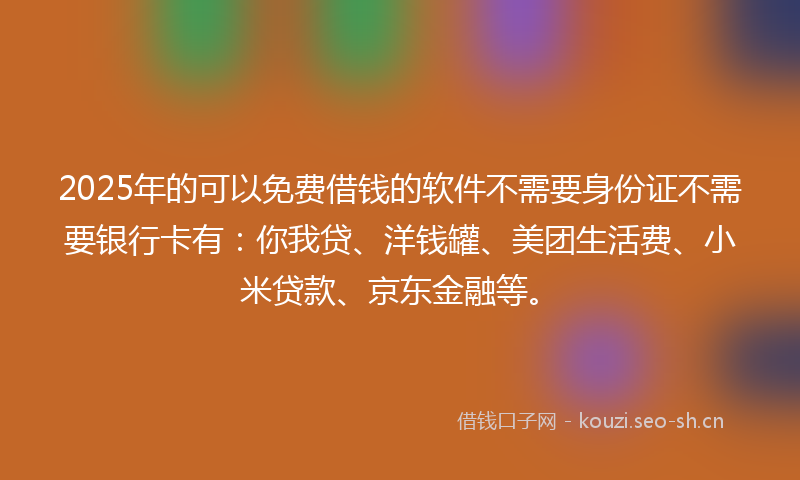2025年的可以免费借钱的软件不需要身份证不需要银行卡有：你我贷、洋钱罐、美团生活费、小米贷款、京东金融等。