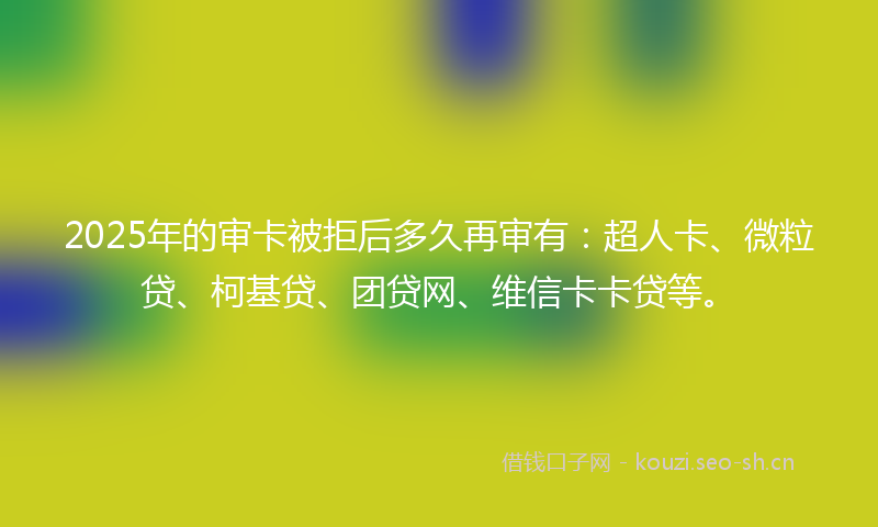 2025年的审卡被拒后多久再审有：超人卡、微粒贷、柯基贷、团贷网、维信卡卡贷等。