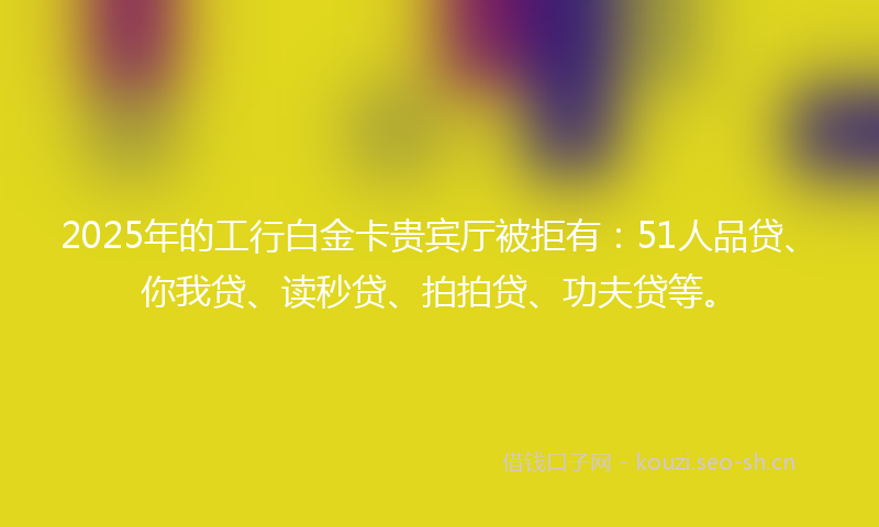 2025年的工行白金卡贵宾厅被拒有：51人品贷、你我贷、读秒贷、拍拍贷、功夫贷等。