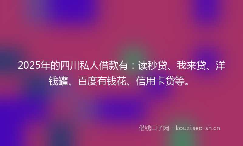 2025年的四川私人借款有：读秒贷、我来贷、洋钱罐、百度有钱花、信用卡贷等。