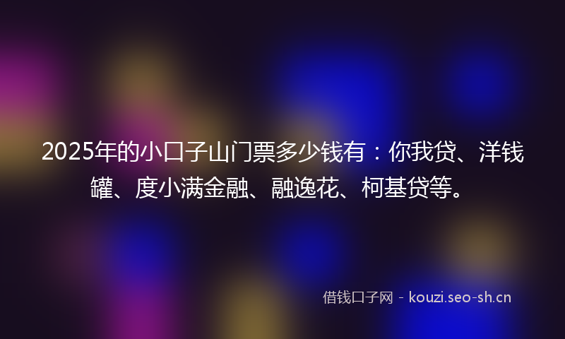 2025年的小口子山门票多少钱有:你我贷、洋钱罐、度小满金融、融逸花、柯基贷等。
