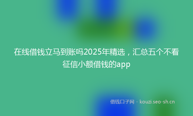 在线借钱立马到账吗2025年精选，汇总五个不看征信小额借钱的app