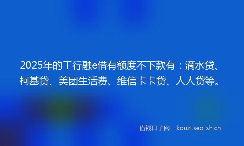 2025年的工行融e借有额度不下款有：滴水贷、柯基贷、美团生活费、维信卡卡贷、人人贷等。