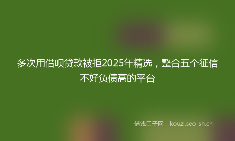 多次用借呗贷款被拒2025年精选，整合五个征信不好负债高的平台