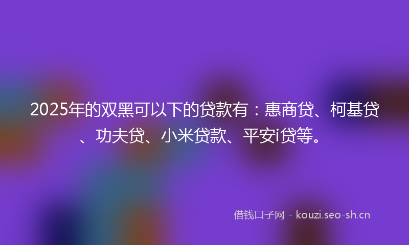 2025年的双黑可以下的贷款有:惠商贷、柯基贷、功夫贷、小米贷款、平安i贷等。