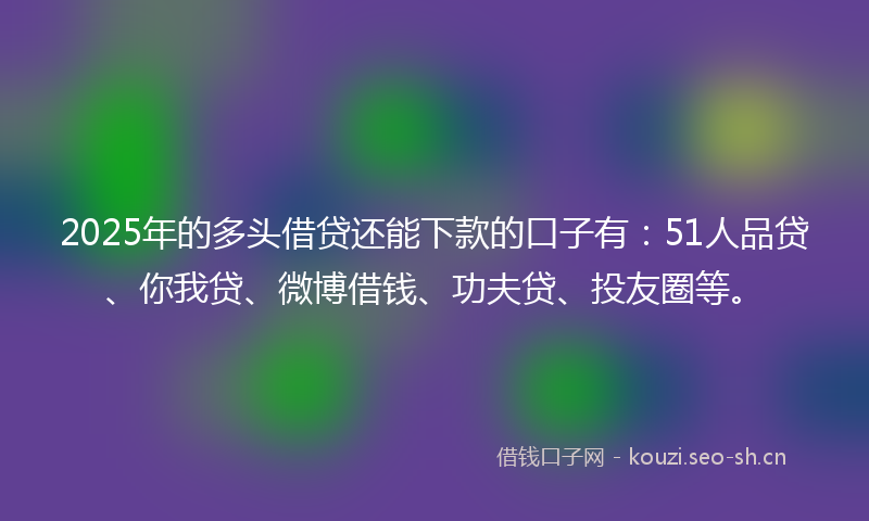 2025年的多头借贷还能下款的口子有：51人品贷、你我贷、微博借钱、功夫贷、投友圈等。