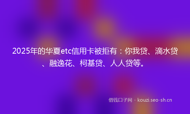 2025年的华夏etc信用卡被拒有：你我贷、滴水贷、融逸花、柯基贷、人人贷等。