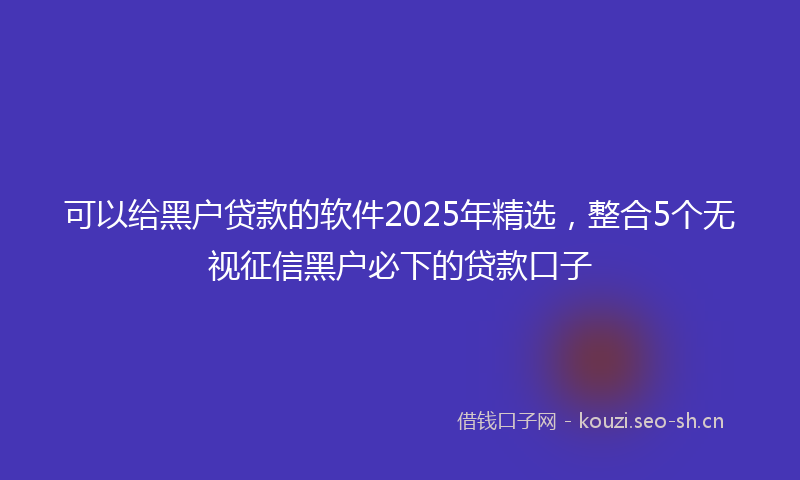 可以给黑户贷款的软件2025年精选，整合5个无视征信黑户必下的贷款口子