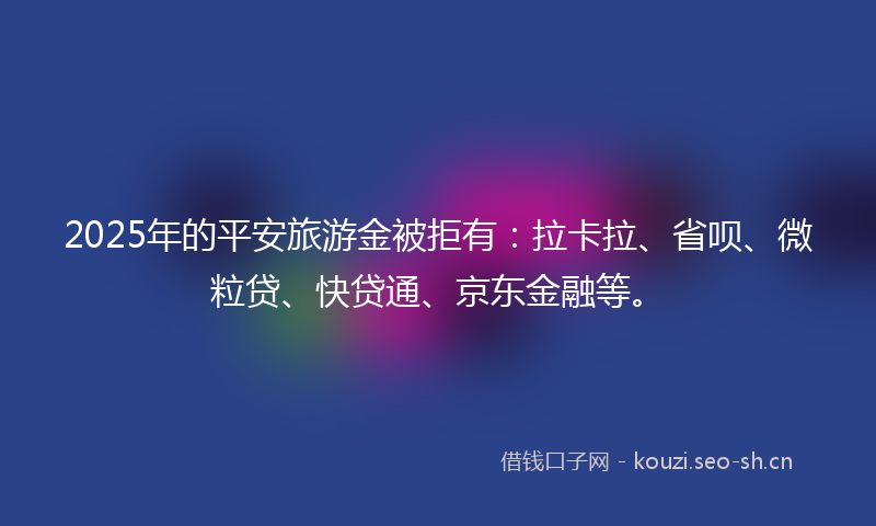 2025年的平安旅游金被拒有：拉卡拉、省呗、微粒贷、快贷通、京东金融等。