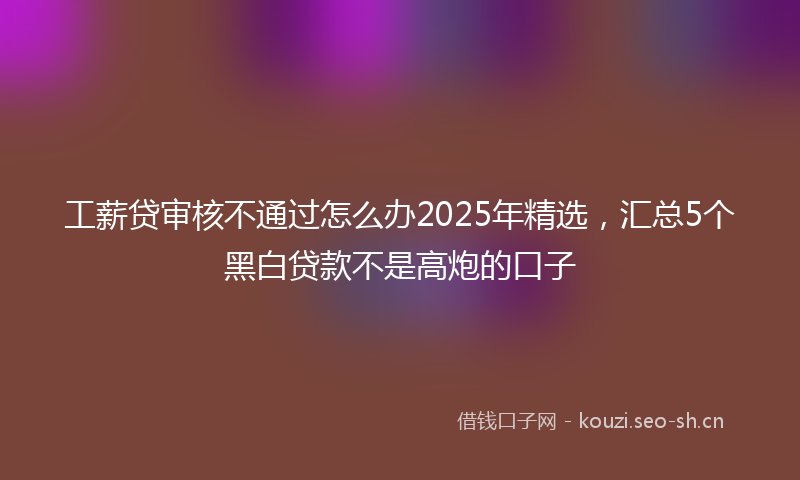 工薪贷审核不通过怎么办2025年精选，汇总5个黑白贷款不是高炮的口子