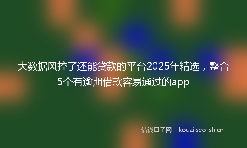 大数据风控了还能贷款的平台2025年精选，整合5个有逾期借款容易通过的app