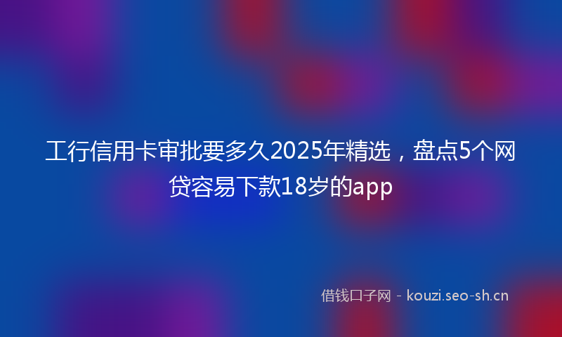 工行信用卡审批要多久2025年精选，盘点5个网贷容易下款18岁的app