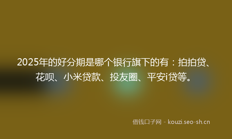 2025年的好分期是哪个银行旗下的有：拍拍贷、花呗、小米贷款、投友圈、平安i贷等。