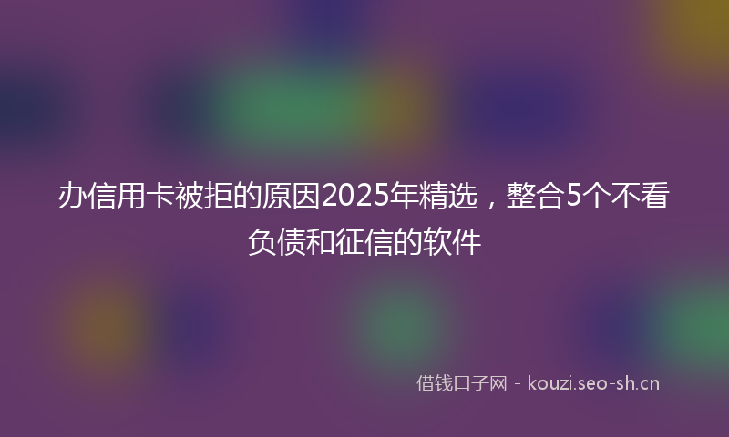 办信用卡被拒的原因2025年精选，整合5个不看负债和征信的软件