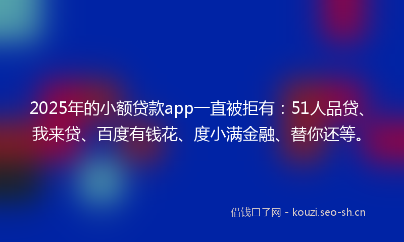 2025年的小额贷款app一直被拒有：51人品贷、我来贷、百度有钱花、度小满金融、替你还等。