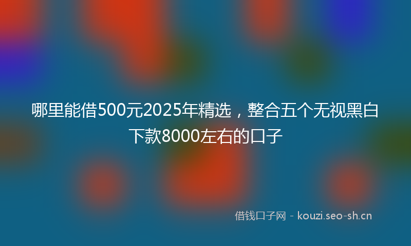 哪里能借500元2025年精选，整合五个无视黑白下款8000左右的口子