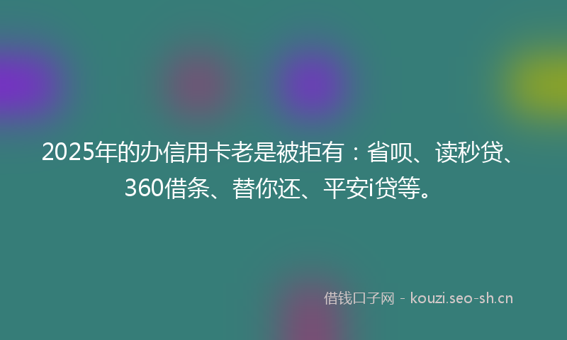 2025年的办信用卡老是被拒有：省呗、读秒贷、360借条、替你还、平安i贷等。