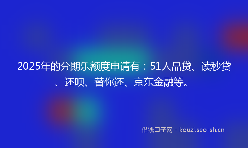 2025年的分期乐额度申请有：51人品贷、读秒贷、还呗、替你还、京东金融等。