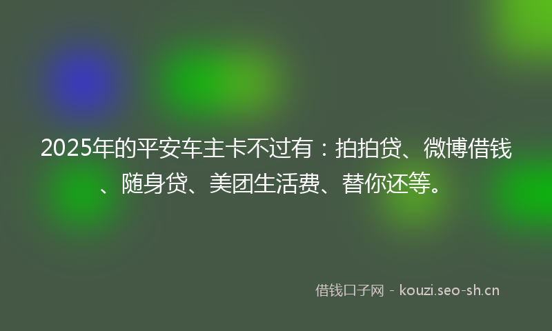 2025年的平安车主卡不过有：拍拍贷、微博借钱、随身贷、美团生活费、替你还等。