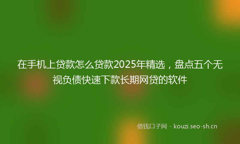 在手机上贷款怎么贷款2025年精选，盘点五个无视负债快速下款长期网贷的软件