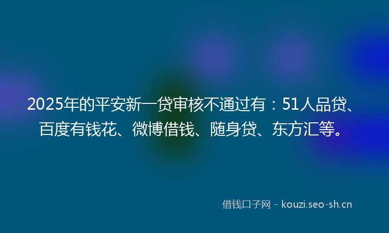 2025年的平安新一贷审核不通过有：51人品贷、百度有钱花、微博借钱、随身贷、东方汇等。