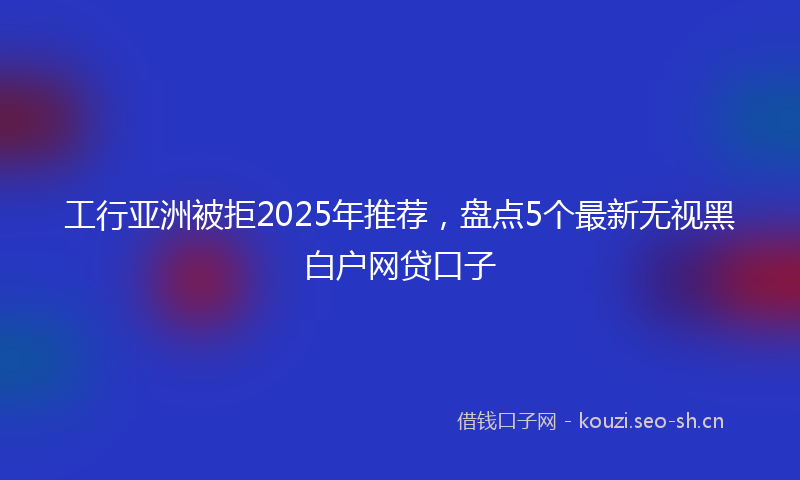 工行亚洲被拒2025年推荐,盘点5个最新无视黑白户网贷口子
