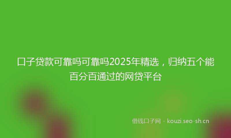 口子贷款可靠吗可靠吗2025年精选，归纳五个能百分百通过的网贷平台