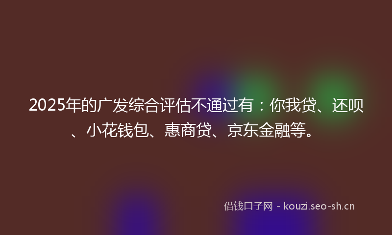2025年的广发综合评估不通过有：你我贷、还呗、小花钱包、惠商贷、京东金融等。