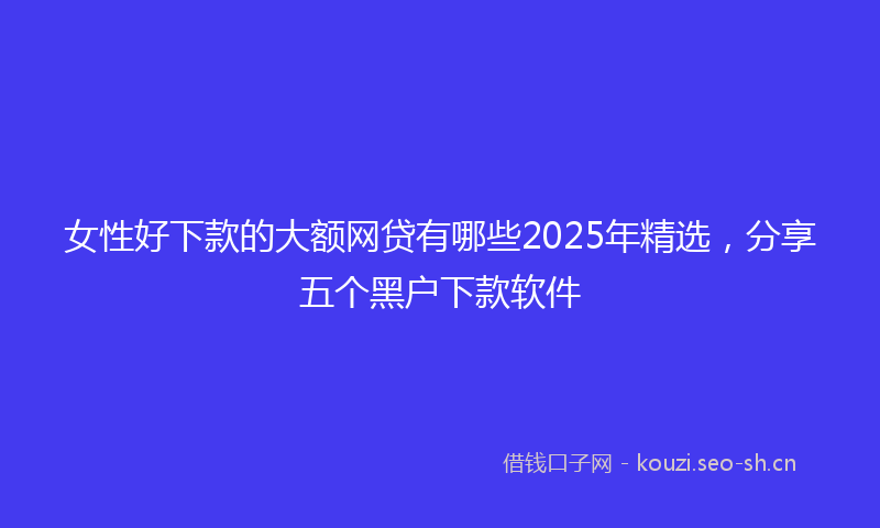 女性好下款的大额网贷有哪些2025年精选，分享五个黑户下款软件