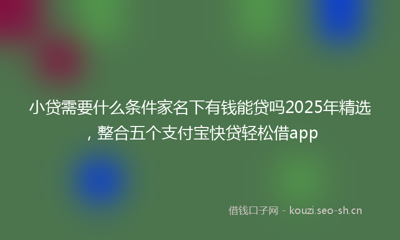小贷需要什么条件家名下有钱能贷吗2025年精选，整合五个支付宝快贷轻松借app