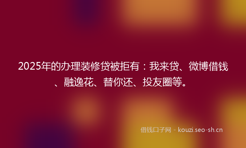 2025年的办理装修贷被拒有：我来贷、微博借钱、融逸花、替你还、投友圈等。