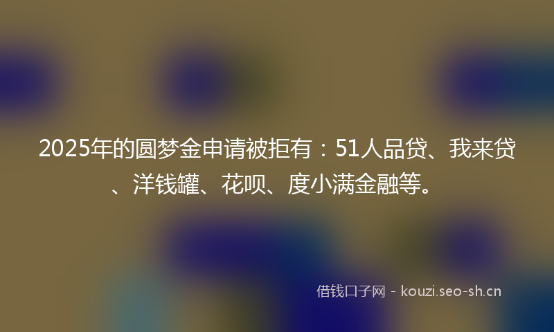 2025年的圆梦金申请被拒有：51人品贷、我来贷、洋钱罐、花呗、度小满金融等。