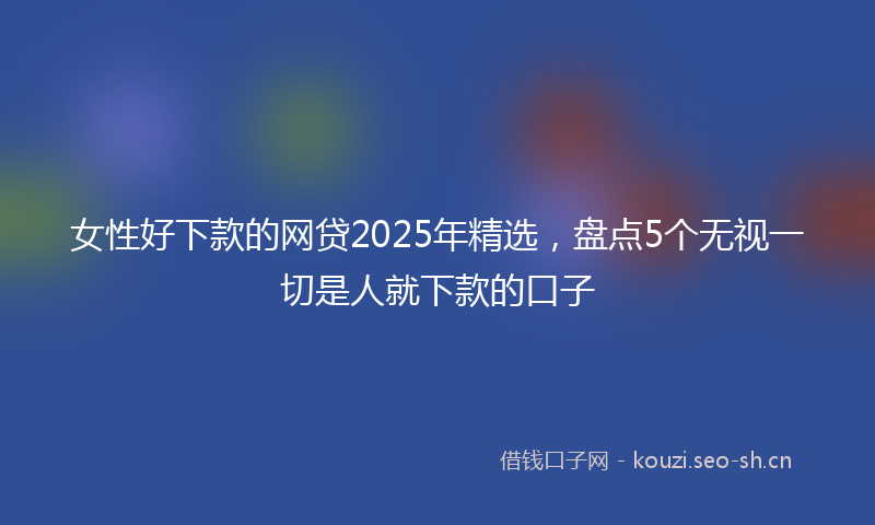 女性好下款的网贷2025年精选，盘点5个无视一切是人就下款的口子
