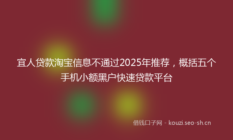 宜人贷款淘宝信息不通过2025年推荐，概括五个手机小额黑户快速贷款平台