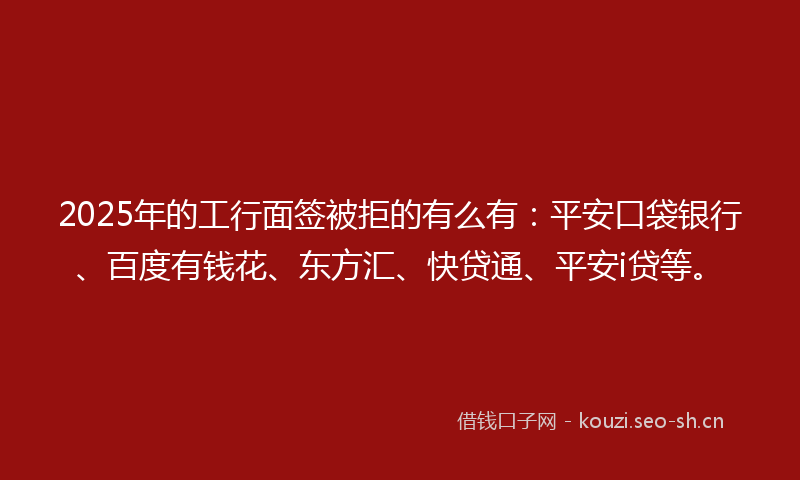 2025年的工行面签被拒的有么有：平安口袋银行、百度有钱花、东方汇、快贷通、平安i贷等。