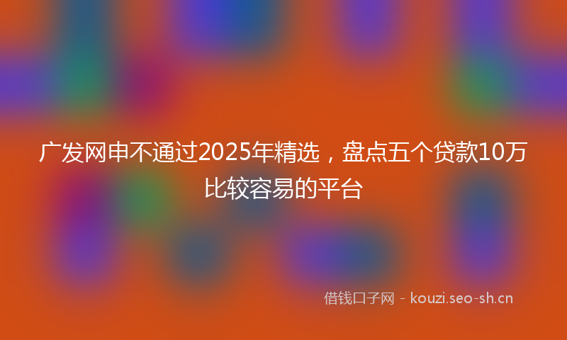 广发网申不通过2025年精选，盘点五个贷款10万比较容易的平台