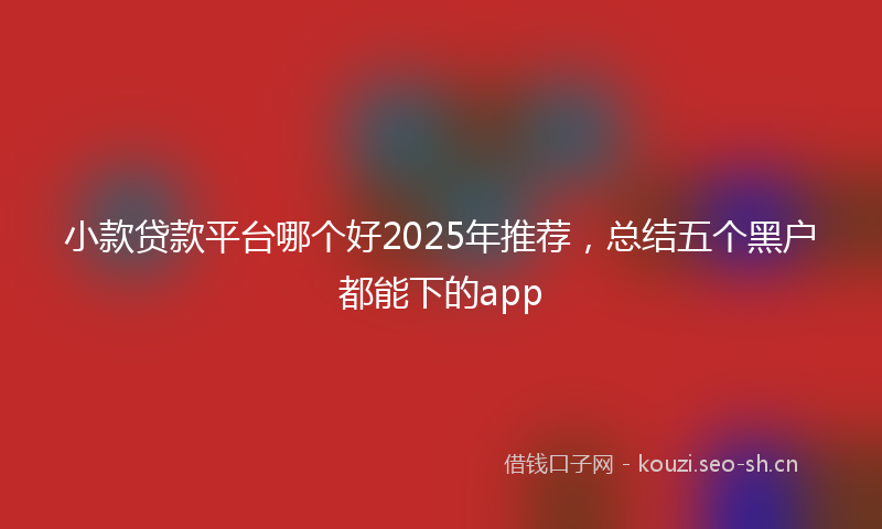 小款贷款平台哪个好2025年推荐，总结五个黑户都能下的app