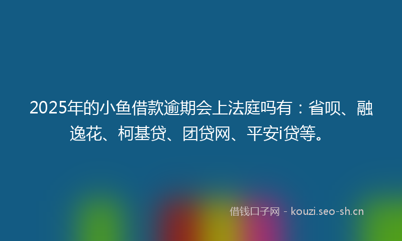 2025年的小鱼借款逾期会上法庭吗有：省呗、融逸花、柯基贷、团贷网、平安i贷等。
