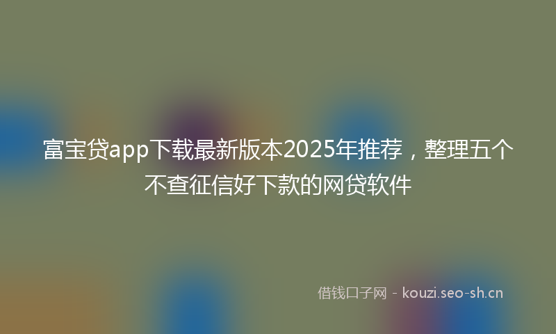 富宝贷app下载最新版本2025年推荐,整理五个不查征信好下款的网贷软件