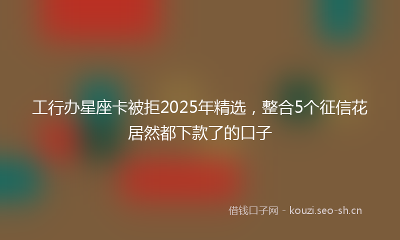 工行办星座卡被拒2025年精选，整合5个征信花居然都下款了的口子