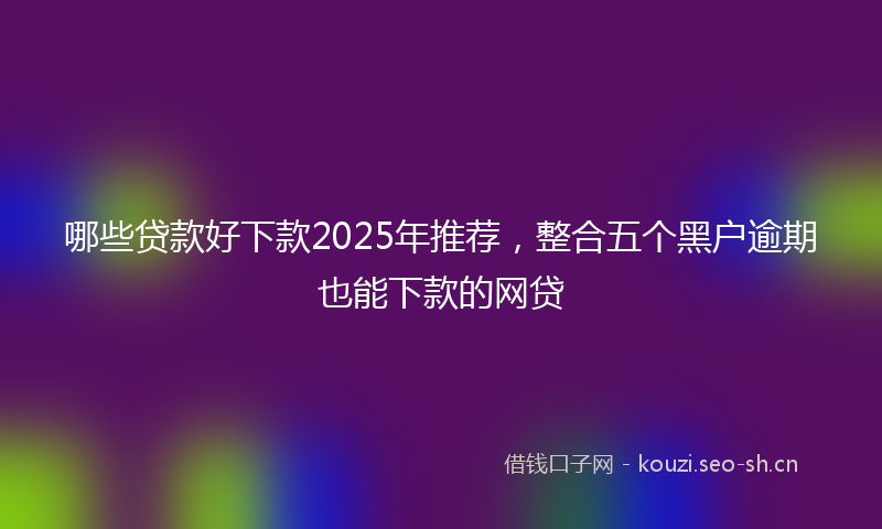 哪些贷款好下款2025年推荐，整合五个黑户逾期也能下款的网贷