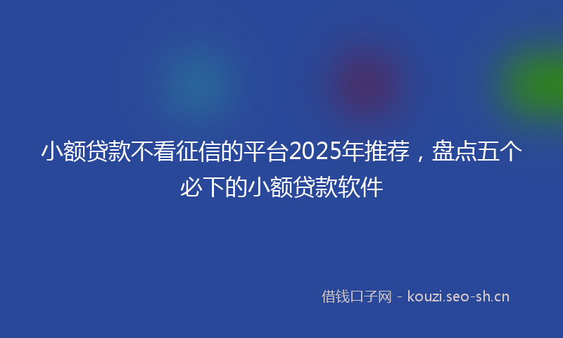 小额贷款不看征信的平台2025年推荐，盘点五个必下的小额贷款软件