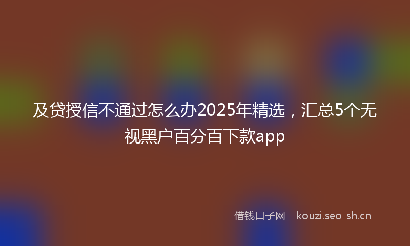 及贷授信不通过怎么办2025年精选，汇总5个无视黑户百分百下款app