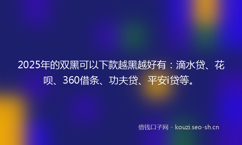 2025年的双黑可以下款越黑越好有:滴水贷、花呗、360借条、功夫贷、平安i贷等。
